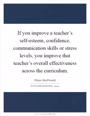 If you improve a teacher’s self-esteem, confidence, communication skills or stress levels, you improve that teacher’s overall effectiveness across the curriculum Picture Quote #1