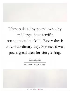 It’s populated by people who, by and large, have terrific communication skills. Every day is an extraordinary day. For me, it was just a great area for storytelling Picture Quote #1