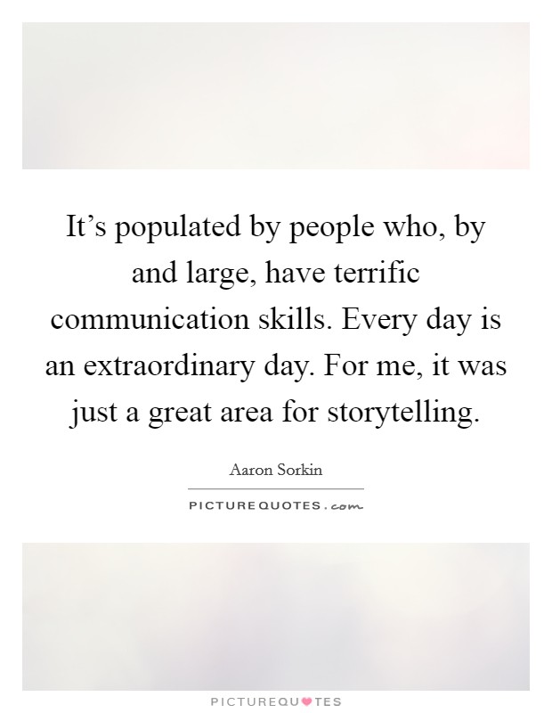 It's populated by people who, by and large, have terrific communication skills. Every day is an extraordinary day. For me, it was just a great area for storytelling. Picture Quote #1