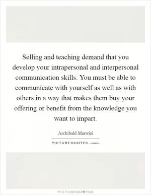 Selling and teaching demand that you develop your intrapersonal and interpersonal communication skills. You must be able to communicate with yourself as well as with others in a way that makes them buy your offering or benefit from the knowledge you want to impart Picture Quote #1