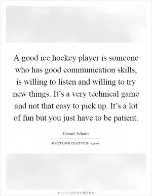 A good ice hockey player is someone who has good communication skills, is willing to listen and willing to try new things. It’s a very technical game and not that easy to pick up. It’s a lot of fun but you just have to be patient Picture Quote #1