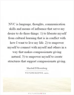 NVC is language, thoughts, communication skills and means of influence that serve my desire to do three things: 1) to liberate myself from cultural learning that is in conflict with how I want to live my life. 2) to empower myself to connect with myself and others in a way that makes compassionate giving natural. 3) to empower myself to create structures that support compassionate giving Picture Quote #1