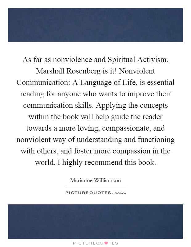 As far as nonviolence and Spiritual Activism, Marshall Rosenberg is it! Nonviolent Communication: A Language of Life, is essential reading for anyone who wants to improve their communication skills. Applying the concepts within the book will help guide the reader towards a more loving, compassionate, and nonviolent way of understanding and functioning with others, and foster more compassion in the world. I highly recommend this book. Picture Quote #1