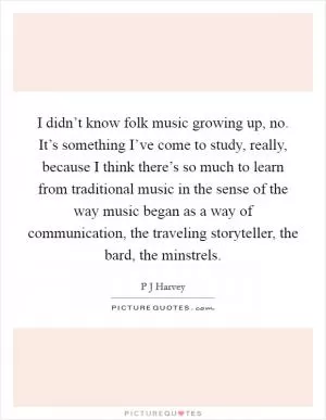 I didn’t know folk music growing up, no. It’s something I’ve come to study, really, because I think there’s so much to learn from traditional music in the sense of the way music began as a way of communication, the traveling storyteller, the bard, the minstrels Picture Quote #1