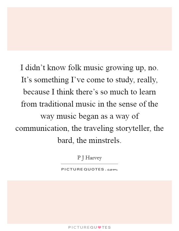 I didn't know folk music growing up, no. It's something I've come to study, really, because I think there's so much to learn from traditional music in the sense of the way music began as a way of communication, the traveling storyteller, the bard, the minstrels. Picture Quote #1