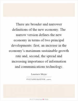 There are broader and narrower definitions of the new economy. The narrow version defines the new economy in terms of two principal developments: first, an increase in the economy’s maximum sustainable growth rate and, second, the spread and increasing importance of information and communications technology Picture Quote #1