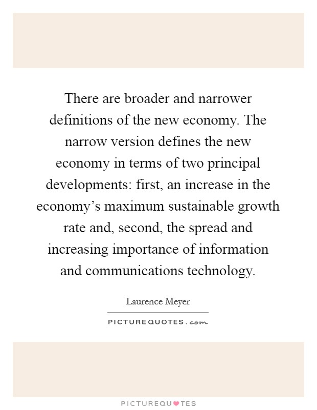 There are broader and narrower definitions of the new economy. The narrow version defines the new economy in terms of two principal developments: first, an increase in the economy's maximum sustainable growth rate and, second, the spread and increasing importance of information and communications technology. Picture Quote #1
