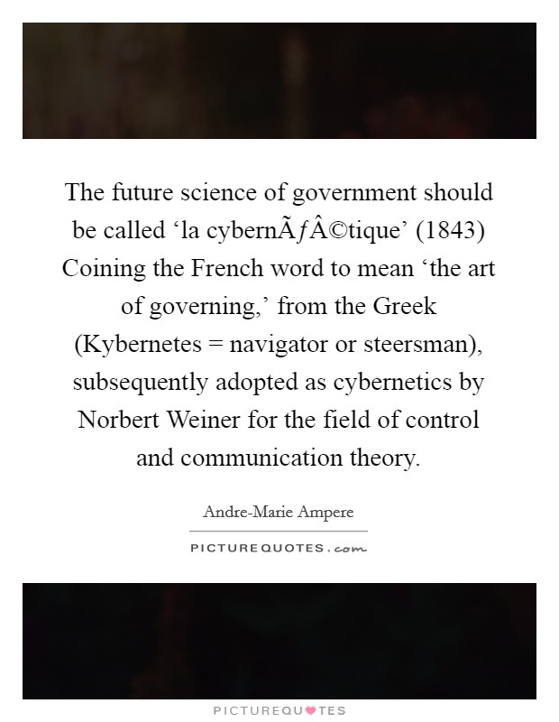 The future science of government should be called ‘la cybernÃƒÂ©tique' (1843) Coining the French word to mean ‘the art of governing,' from the Greek (Kybernetes = navigator or steersman), subsequently adopted as cybernetics by Norbert Weiner for the field of control and communication theory. Picture Quote #1
