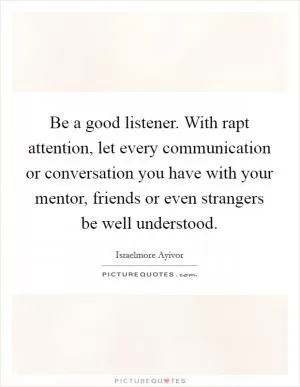Be a good listener. With rapt attention, let every communication or conversation you have with your mentor, friends or even strangers be well understood Picture Quote #1