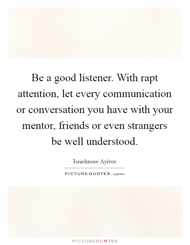 Be a good listener. With rapt attention, let every communication or conversation you have with your mentor, friends or even strangers be well understood. Picture Quote #1