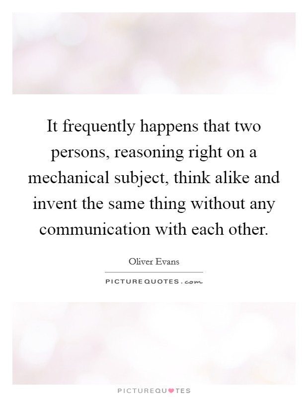 It frequently happens that two persons, reasoning right on a mechanical subject, think alike and invent the same thing without any communication with each other. Picture Quote #1