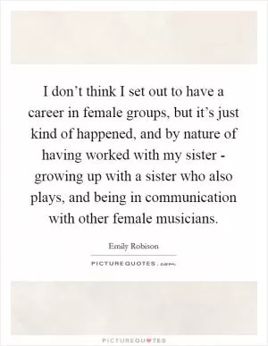 I don’t think I set out to have a career in female groups, but it’s just kind of happened, and by nature of having worked with my sister - growing up with a sister who also plays, and being in communication with other female musicians Picture Quote #1