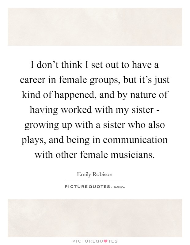 I don't think I set out to have a career in female groups, but it's just kind of happened, and by nature of having worked with my sister - growing up with a sister who also plays, and being in communication with other female musicians. Picture Quote #1