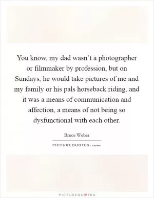You know, my dad wasn’t a photographer or filmmaker by profession, but on Sundays, he would take pictures of me and my family or his pals horseback riding, and it was a means of communication and affection, a means of not being so dysfunctional with each other Picture Quote #1