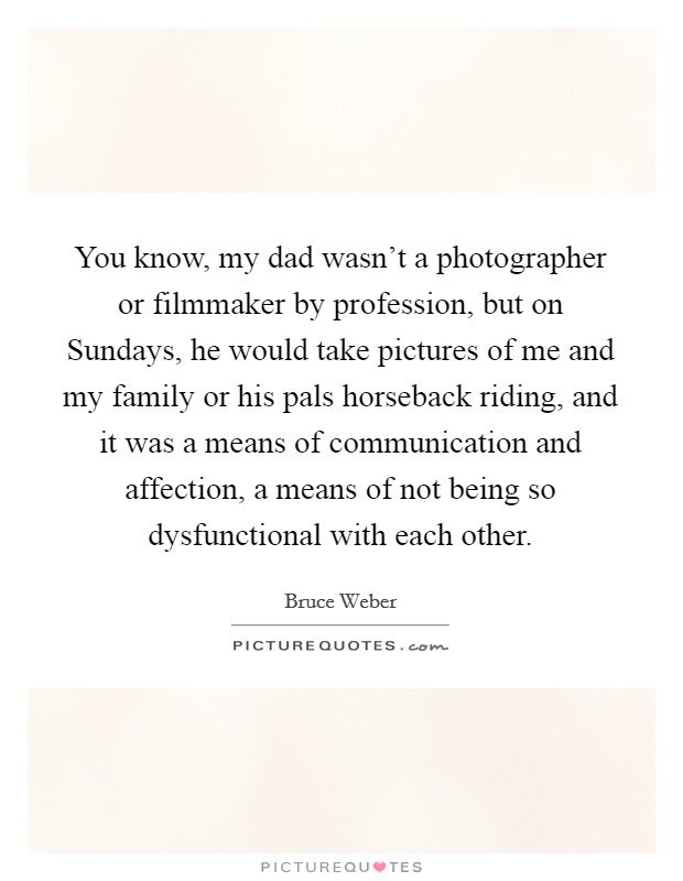 You know, my dad wasn't a photographer or filmmaker by profession, but on Sundays, he would take pictures of me and my family or his pals horseback riding, and it was a means of communication and affection, a means of not being so dysfunctional with each other. Picture Quote #1