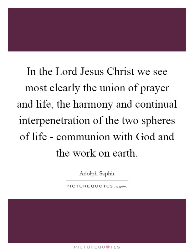 In the Lord Jesus Christ we see most clearly the union of prayer and life, the harmony and continual interpenetration of the two spheres of life - communion with God and the work on earth. Picture Quote #1