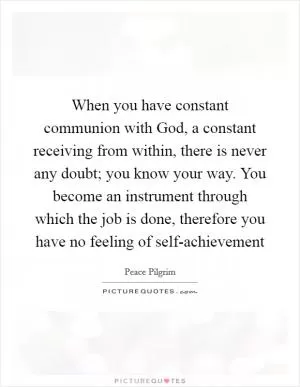 When you have constant communion with God, a constant receiving from within, there is never any doubt; you know your way. You become an instrument through which the job is done, therefore you have no feeling of self-achievement Picture Quote #1