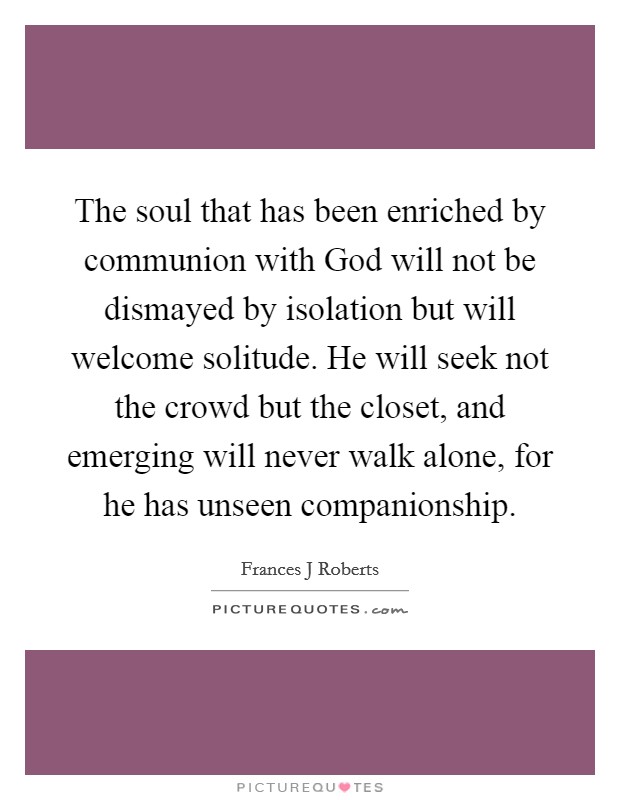 The soul that has been enriched by communion with God will not be dismayed by isolation but will welcome solitude. He will seek not the crowd but the closet, and emerging will never walk alone, for he has unseen companionship. Picture Quote #1
