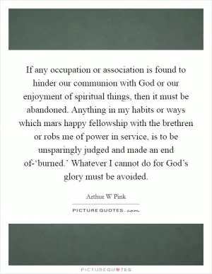 If any occupation or association is found to hinder our communion with God or our enjoyment of spiritual things, then it must be abandoned. Anything in my habits or ways which mars happy fellowship with the brethren or robs me of power in service, is to be unsparingly judged and made an end of-‘burned.’ Whatever I cannot do for God’s glory must be avoided Picture Quote #1