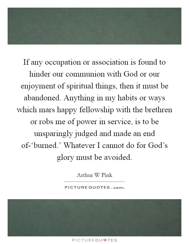 If any occupation or association is found to hinder our communion with God or our enjoyment of spiritual things, then it must be abandoned. Anything in my habits or ways which mars happy fellowship with the brethren or robs me of power in service, is to be unsparingly judged and made an end of-‘burned.' Whatever I cannot do for God's glory must be avoided. Picture Quote #1