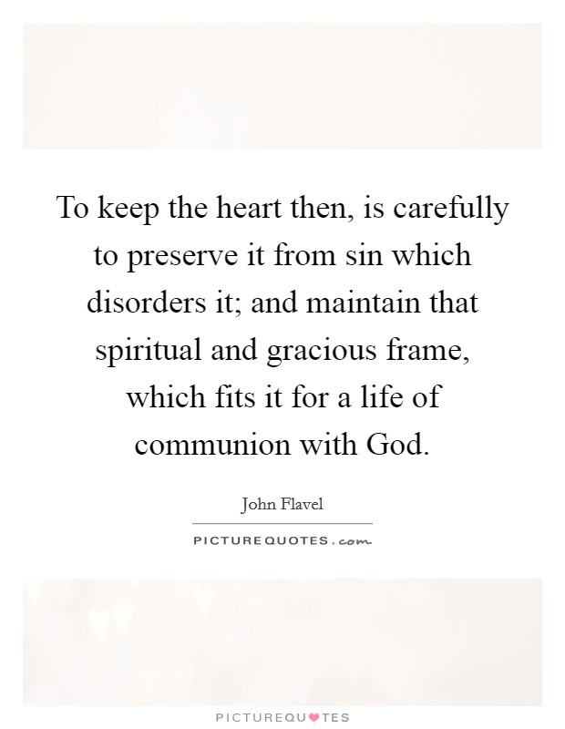 To keep the heart then, is carefully to preserve it from sin which disorders it; and maintain that spiritual and gracious frame, which fits it for a life of communion with God. Picture Quote #1