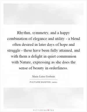 Rhythm, symmetry, and a happy combination of elegance and utility - a blend often desired in later days of hope and struggle - these have been fully attained, and with them a delight in quiet communion with Nature, expressing as she does the sense of beauty in orderliness Picture Quote #1