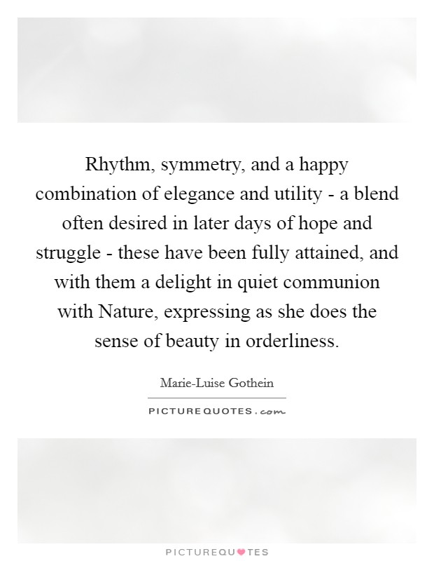 Rhythm, symmetry, and a happy combination of elegance and utility - a blend often desired in later days of hope and struggle - these have been fully attained, and with them a delight in quiet communion with Nature, expressing as she does the sense of beauty in orderliness. Picture Quote #1