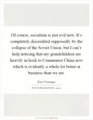 Of course, socialism is just evil now. It’s completely discredited supposedly by the collapse of the Soviet Union, but I can’t help noticing that my grandchildren are heavily in hock to Communist China now which is evidently a whole lot better at business than we are Picture Quote #1
