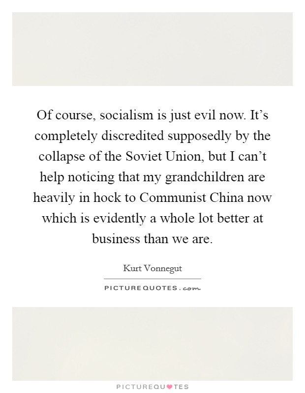 Of course, socialism is just evil now. It's completely discredited supposedly by the collapse of the Soviet Union, but I can't help noticing that my grandchildren are heavily in hock to Communist China now which is evidently a whole lot better at business than we are. Picture Quote #1