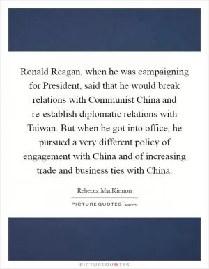 Ronald Reagan, when he was campaigning for President, said that he would break relations with Communist China and re-establish diplomatic relations with Taiwan. But when he got into office, he pursued a very different policy of engagement with China and of increasing trade and business ties with China Picture Quote #1