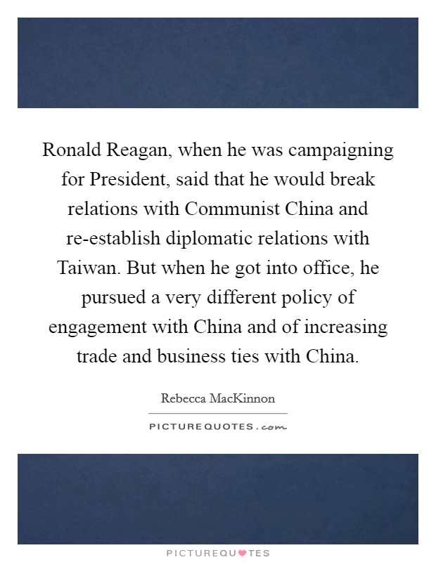 Ronald Reagan, when he was campaigning for President, said that he would break relations with Communist China and re-establish diplomatic relations with Taiwan. But when he got into office, he pursued a very different policy of engagement with China and of increasing trade and business ties with China. Picture Quote #1