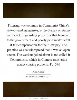 Pilfering was common in Communist China’s state-owned enterprises, as the Party secretaries were slack in guarding properties that belonged to the government and poorly paid workers felt it fair compensation for their low pay. The practice was so widespread that it was an open secret. The workers joked about it and called it Communism, which in Chinese translation means sharing property. Pg. 390 Picture Quote #1