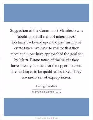 Suggestion of the Communist Manifesto was ‘abolition of all right of inheritance.’ Looking backward upon the past history of estate taxes, we have to realize that they more and more have approached the goal set by Marx. Estate taxes of the height they have already attained for the upper brackets are no longer to be qualified as taxes. They are measures of expropriation Picture Quote #1