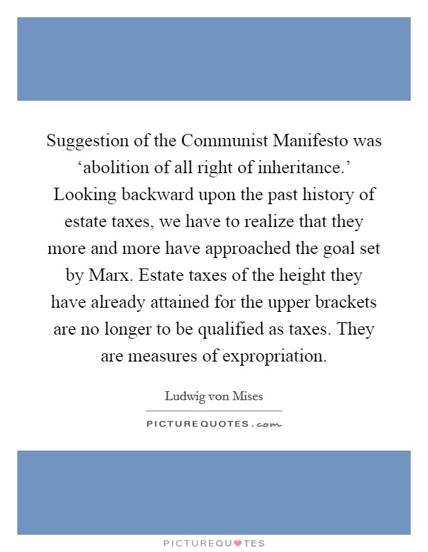Suggestion of the Communist Manifesto was ‘abolition of all right of inheritance.' Looking backward upon the past history of estate taxes, we have to realize that they more and more have approached the goal set by Marx. Estate taxes of the height they have already attained for the upper brackets are no longer to be qualified as taxes. They are measures of expropriation. Picture Quote #1