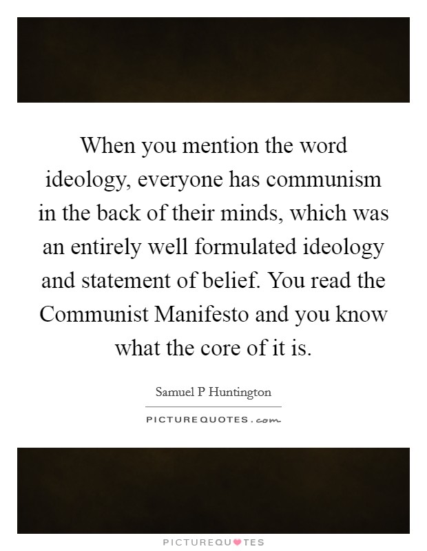 When you mention the word ideology, everyone has communism in the back of their minds, which was an entirely well formulated ideology and statement of belief. You read the Communist Manifesto and you know what the core of it is. Picture Quote #1
