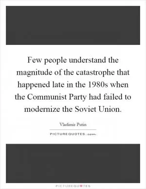 Few people understand the magnitude of the catastrophe that happened late in the 1980s when the Communist Party had failed to modernize the Soviet Union Picture Quote #1