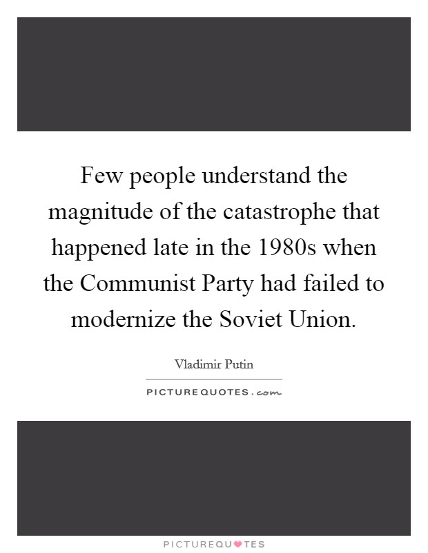 Few people understand the magnitude of the catastrophe that happened late in the 1980s when the Communist Party had failed to modernize the Soviet Union. Picture Quote #1