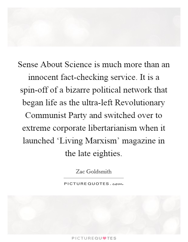 Sense About Science is much more than an innocent fact-checking service. It is a spin-off of a bizarre political network that began life as the ultra-left Revolutionary Communist Party and switched over to extreme corporate libertarianism when it launched ‘Living Marxism' magazine in the late eighties. Picture Quote #1
