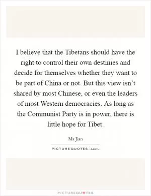 I believe that the Tibetans should have the right to control their own destinies and decide for themselves whether they want to be part of China or not. But this view isn’t shared by most Chinese, or even the leaders of most Western democracies. As long as the Communist Party is in power, there is little hope for Tibet Picture Quote #1