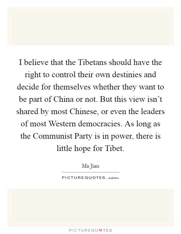I believe that the Tibetans should have the right to control their own destinies and decide for themselves whether they want to be part of China or not. But this view isn't shared by most Chinese, or even the leaders of most Western democracies. As long as the Communist Party is in power, there is little hope for Tibet. Picture Quote #1