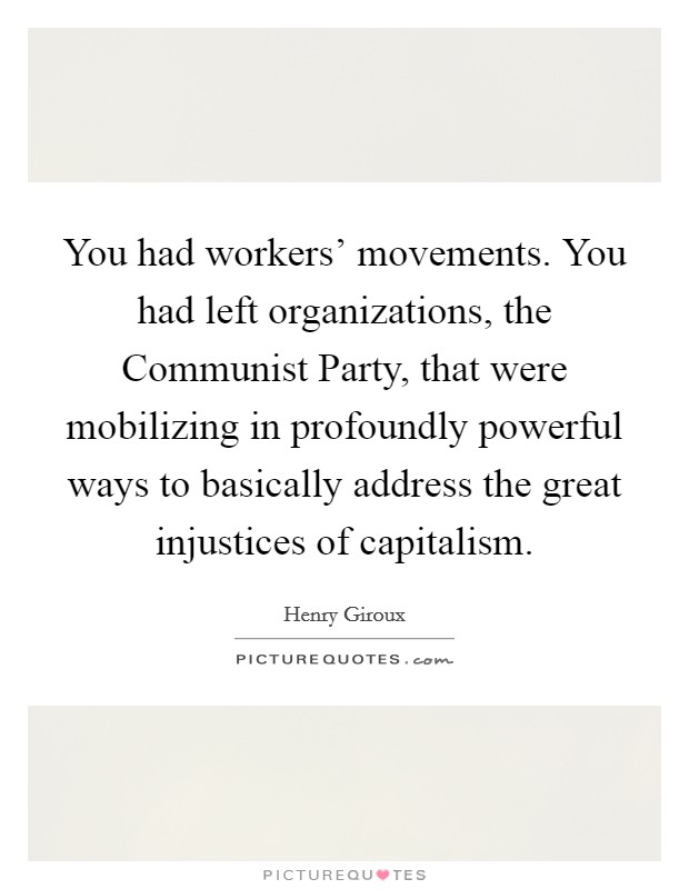 You had workers' movements. You had left organizations, the Communist Party, that were mobilizing in profoundly powerful ways to basically address the great injustices of capitalism. Picture Quote #1