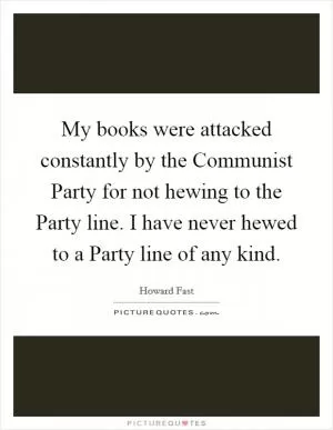 My books were attacked constantly by the Communist Party for not hewing to the Party line. I have never hewed to a Party line of any kind Picture Quote #1