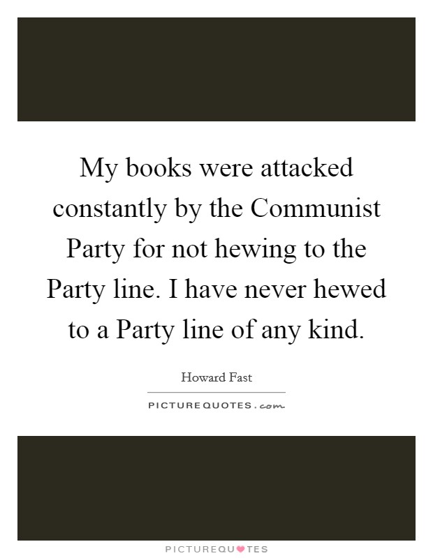 My books were attacked constantly by the Communist Party for not hewing to the Party line. I have never hewed to a Party line of any kind. Picture Quote #1