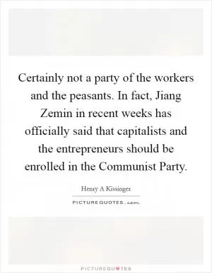 Certainly not a party of the workers and the peasants. In fact, Jiang Zemin in recent weeks has officially said that capitalists and the entrepreneurs should be enrolled in the Communist Party Picture Quote #1