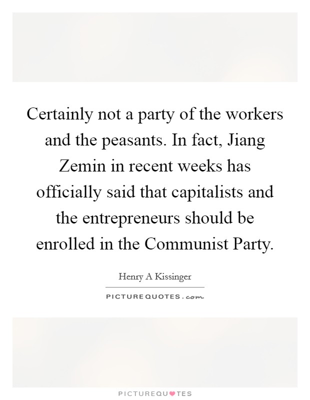 Certainly not a party of the workers and the peasants. In fact, Jiang Zemin in recent weeks has officially said that capitalists and the entrepreneurs should be enrolled in the Communist Party. Picture Quote #1