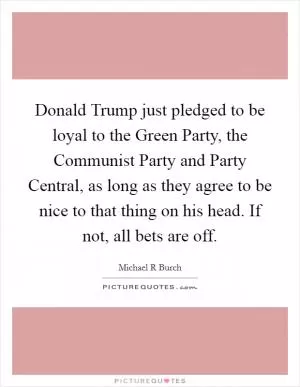 Donald Trump just pledged to be loyal to the Green Party, the Communist Party and Party Central, as long as they agree to be nice to that thing on his head. If not, all bets are off Picture Quote #1