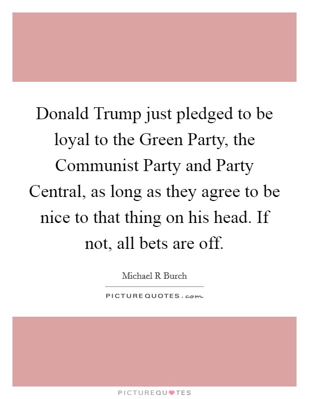 Donald Trump just pledged to be loyal to the Green Party, the Communist Party and Party Central, as long as they agree to be nice to that thing on his head. If not, all bets are off. Picture Quote #1