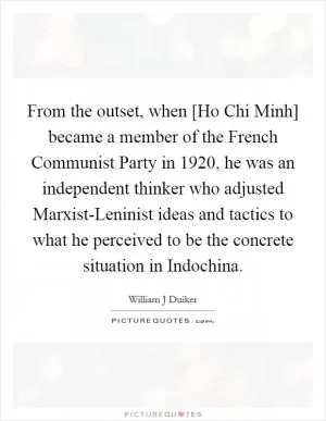 From the outset, when [Ho Chi Minh] became a member of the French Communist Party in 1920, he was an independent thinker who adjusted Marxist-Leninist ideas and tactics to what he perceived to be the concrete situation in Indochina Picture Quote #1