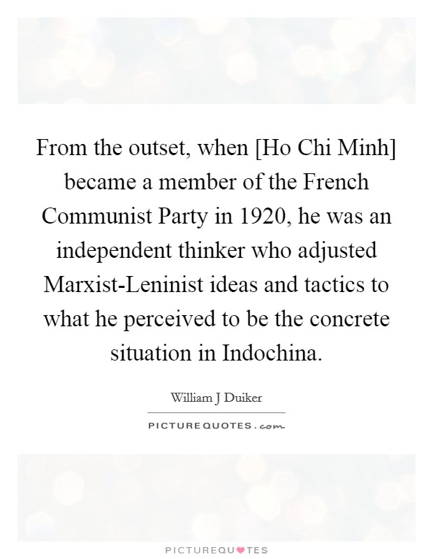 From the outset, when [Ho Chi Minh] became a member of the French Communist Party in 1920, he was an independent thinker who adjusted Marxist-Leninist ideas and tactics to what he perceived to be the concrete situation in Indochina. Picture Quote #1