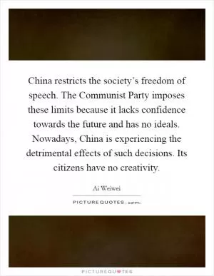 China restricts the society’s freedom of speech. The Communist Party imposes these limits because it lacks confidence towards the future and has no ideals. Nowadays, China is experiencing the detrimental effects of such decisions. Its citizens have no creativity Picture Quote #1